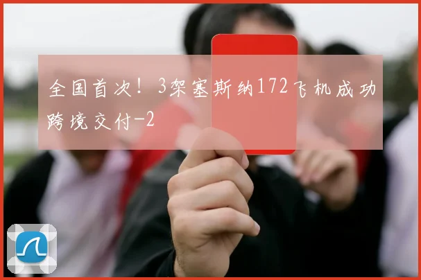 全国首次！3架塞斯纳172飞机成功跨境交付