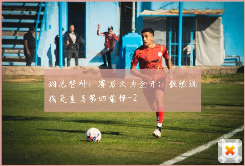 姆总替补，赛后火力全开：教练说我是皇马第四前锋