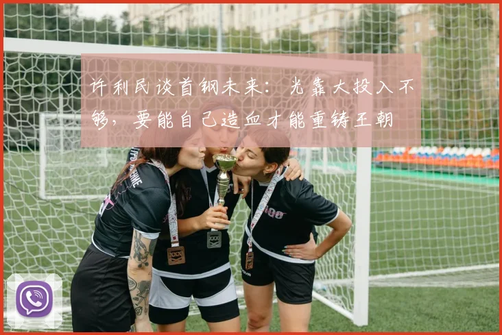 许利民谈首钢未来：光靠大投入不够，要能自己造血才能重铸王朝