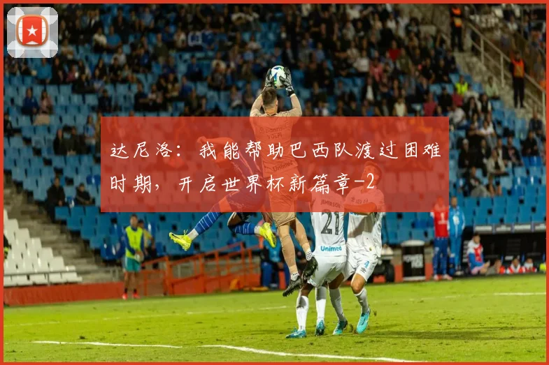 达尼洛：我能帮助巴西队渡过困难时期，开启世界杯新篇章