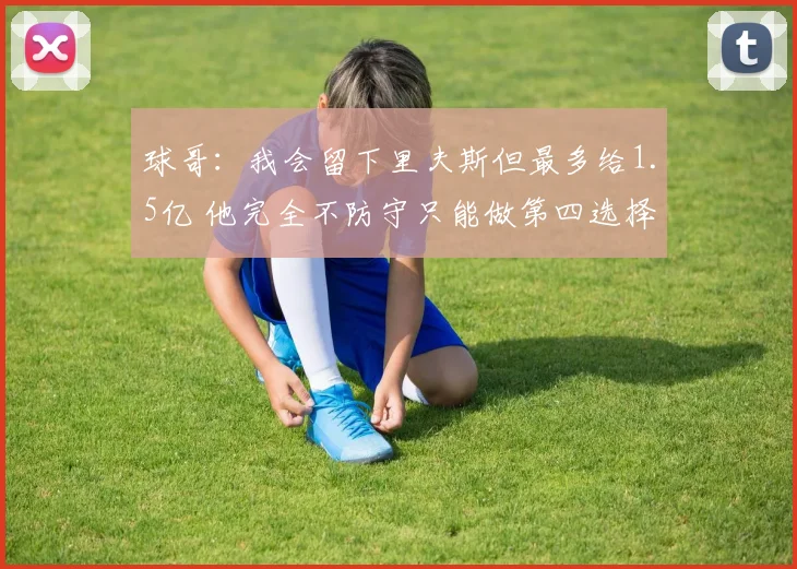球哥：我会留下里夫斯但最多给1.5亿 他完全不防守只能做第四选择