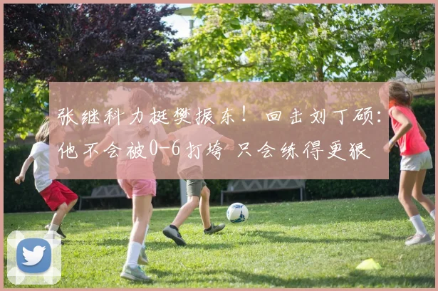 张继科力挺樊振东！回击刘丁硕：他不会被0-6打垮 只会练得更狠