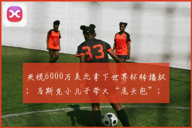 央视6000万美元拿下世界杯转播权；马斯克小儿子带火“虎头包”；Burberry换帅