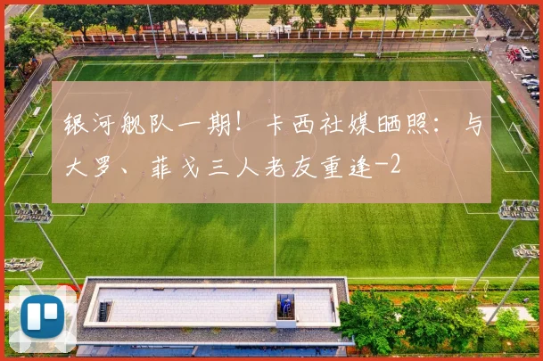 银河舰队一期！卡西社媒晒照：与大罗、菲戈三人老友重逢