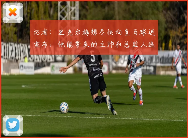记者：里克尔梅想尽快向皇马球迷宣布，他能带来的主帅和总监人选