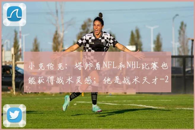 小克伦克：塔帅看NFL和NHL比赛也能获得战术灵感；他是战术天才