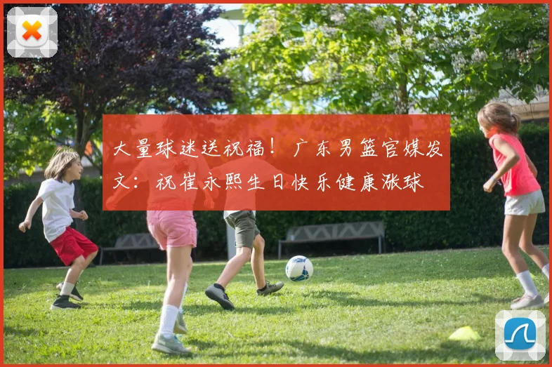 大量球迷送祝福！广东男篮官媒发文：祝崔永熙生日快乐健康涨球