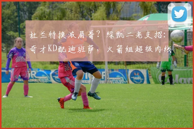 杜兰特换浓眉哥？绿凯二老支招：奇才KD配迪班萨，火箭组超级内线