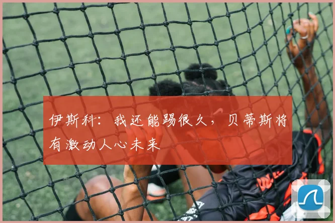 伊斯科：我还能踢很久，贝蒂斯将有激动人心未来