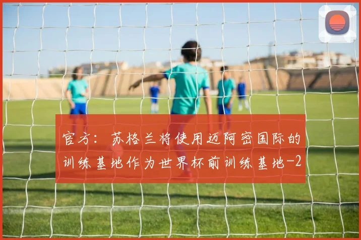 官方：苏格兰将使用迈阿密国际的训练基地作为世界杯前训练基地