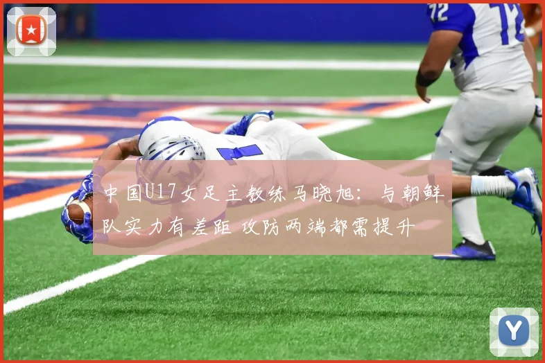 中国U17女足主教练马晓旭：与朝鲜队实力有差距 攻防两端都需提升