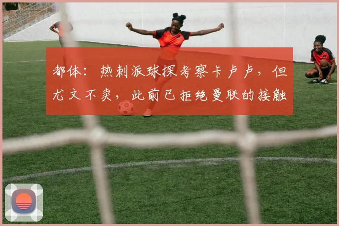 都体：热刺派球探考察卡卢卢，但尤文不卖，此前已拒绝曼联的接触