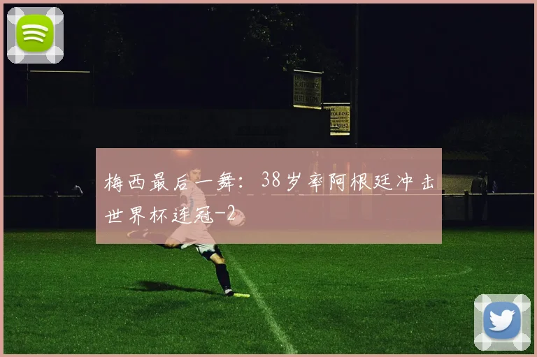 梅西最后一舞：38岁率阿根廷冲击世界杯连冠