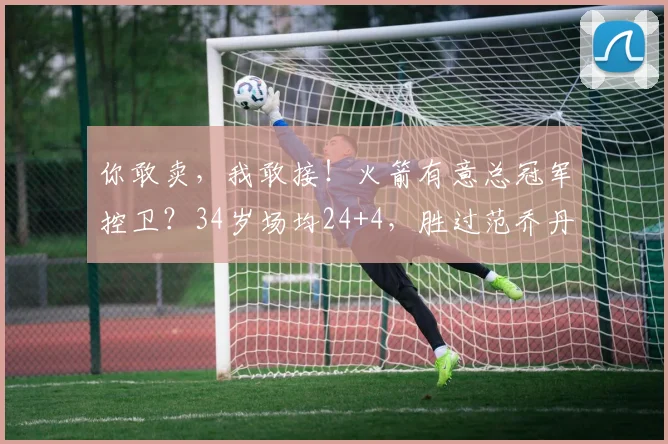你敢卖，我敢接！火箭有意总冠军控卫？34岁场均24+4，胜过范乔丹