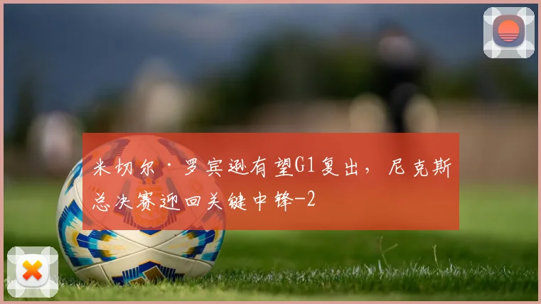 米切尔·罗宾逊有望G1复出，尼克斯总决赛迎回关键中锋