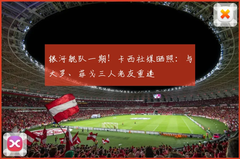 银河舰队一期！卡西社媒晒照：与大罗、菲戈三人老友重逢