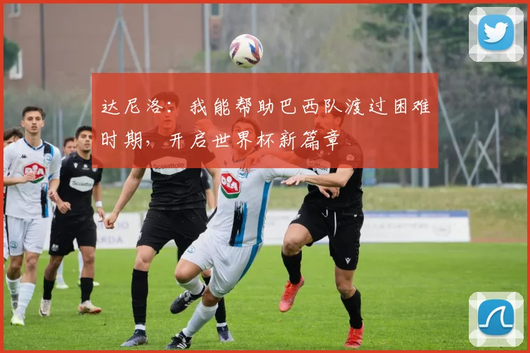 达尼洛：我能帮助巴西队渡过困难时期，开启世界杯新篇章