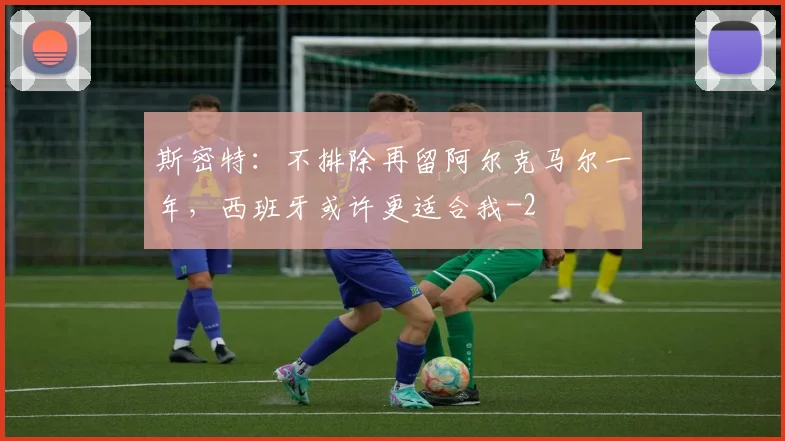 斯密特：不排除再留阿尔克马尔一年，西班牙或许更适合我