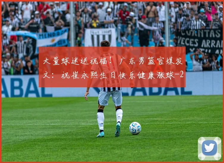 大量球迷送祝福！广东男篮官媒发文：祝崔永熙生日快乐健康涨球