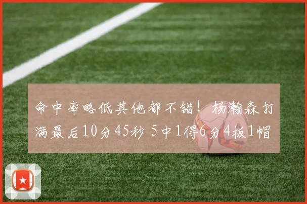命中率略低其他都不错！杨瀚森打满最后10分45秒 5中1得6分4板1帽