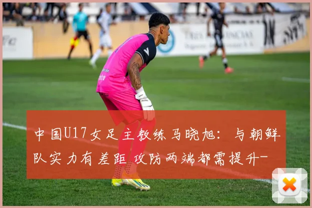 中国U17女足主教练马晓旭：与朝鲜队实力有差距 攻防两端都需提升