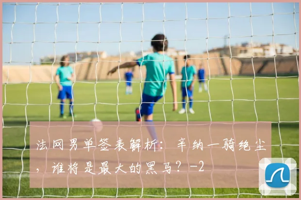 法网男单签表解析：辛纳一骑绝尘，谁将是最大的黑马？