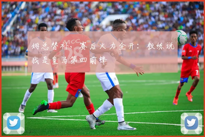 姆总替补，赛后火力全开：教练说我是皇马第四前锋