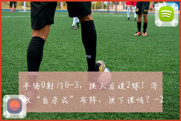 半场0射门0-3，换人后追2球！浮嶋敏“自杀式”布阵，该下课吗？
