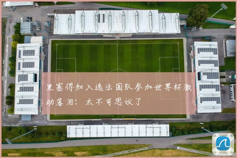 里塞得知入选法国队参加世界杯激动落泪：太不可思议了