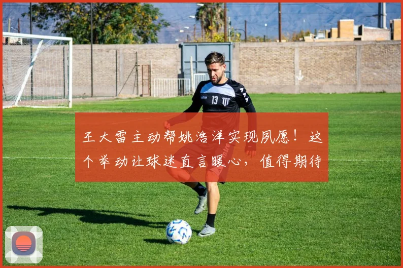 王大雷主动帮姚浩洋实现夙愿！这个举动让球迷直言暖心，值得期待