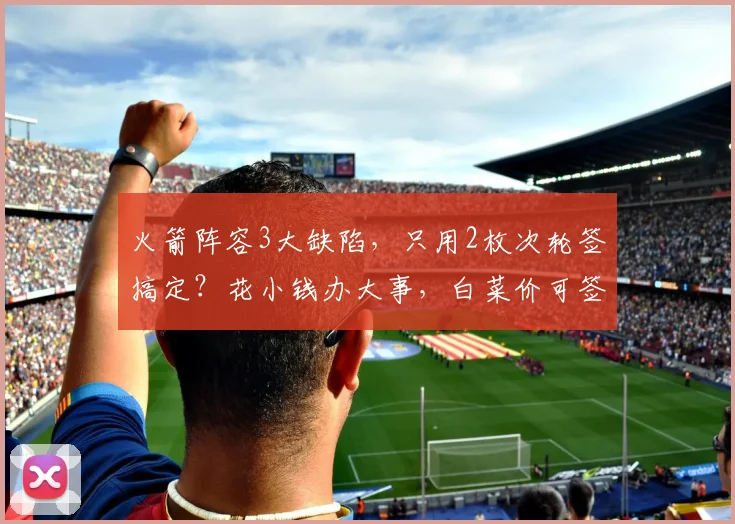 火箭阵容3大缺陷，只用2枚次轮签搞定？花小钱办大事，白菜价可签