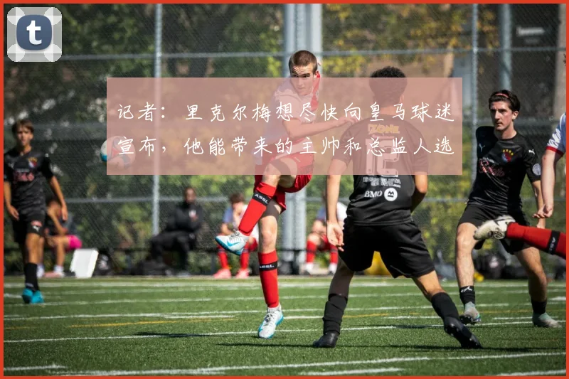 记者：里克尔梅想尽快向皇马球迷宣布，他能带来的主帅和总监人选