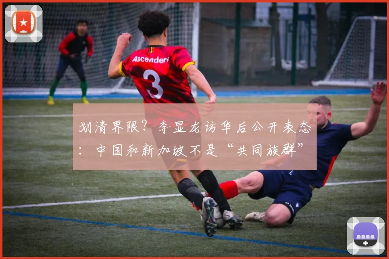 划清界限？李显龙访华后公开表态：中国和新加坡不是“共同族群”