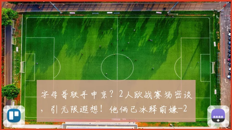 字母哥联手申京？2人欧战赛场密谈，引无限遐想！他俩已冰释前嫌