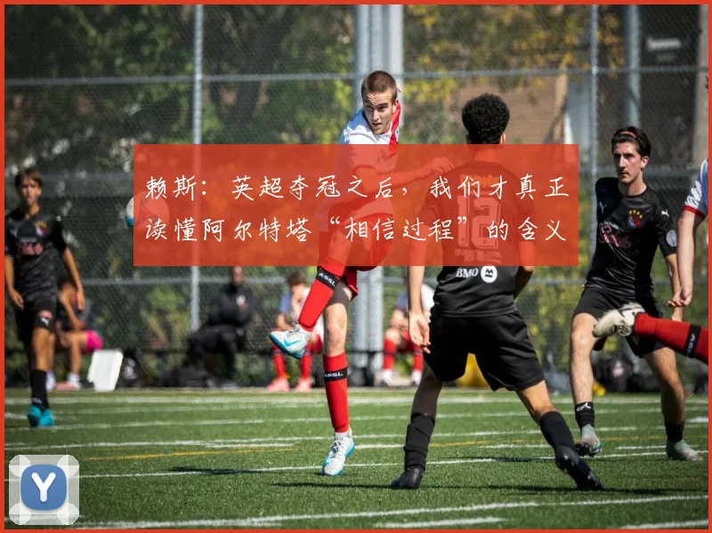 赖斯：英超夺冠之后，我们才真正读懂阿尔特塔“相信过程”的含义