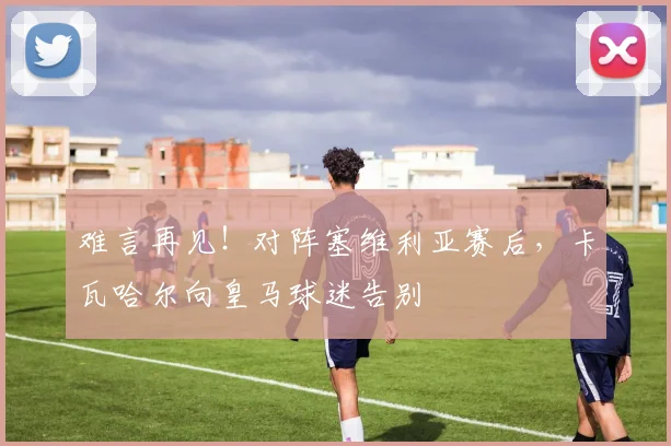 难言再见！对阵塞维利亚赛后，卡瓦哈尔向皇马球迷告别