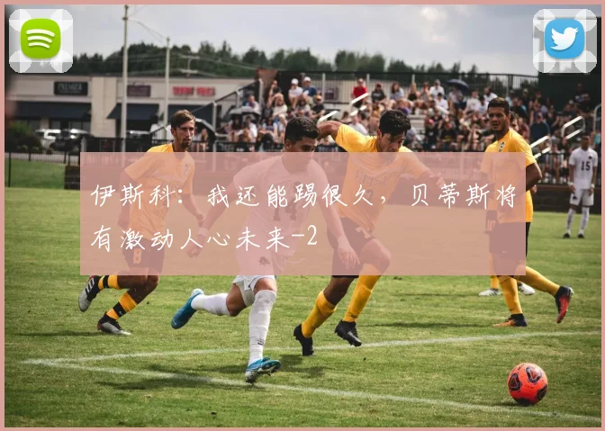 伊斯科：我还能踢很久，贝蒂斯将有激动人心未来