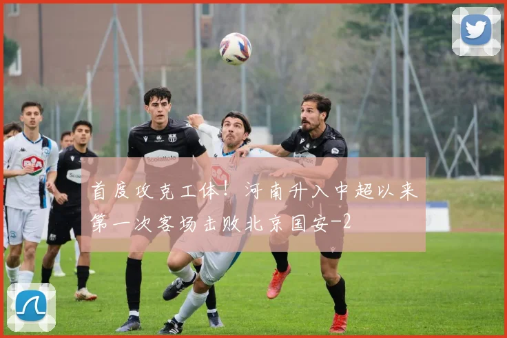 首度攻克工体！河南升入中超以来第一次客场击败北京国安
