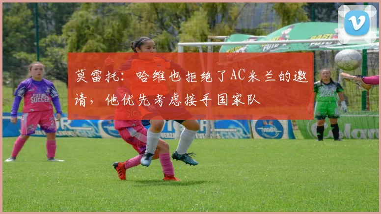 莫雷托：哈维也拒绝了AC米兰的邀请，他优先考虑接手国家队