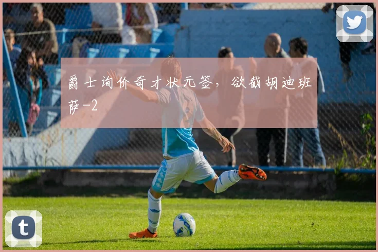 爵士询价奇才状元签，欲截胡迪班萨