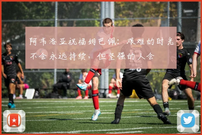 阿韦洛亚祝福姆巴佩：艰难的时光不会永远持续，但坚强的人会