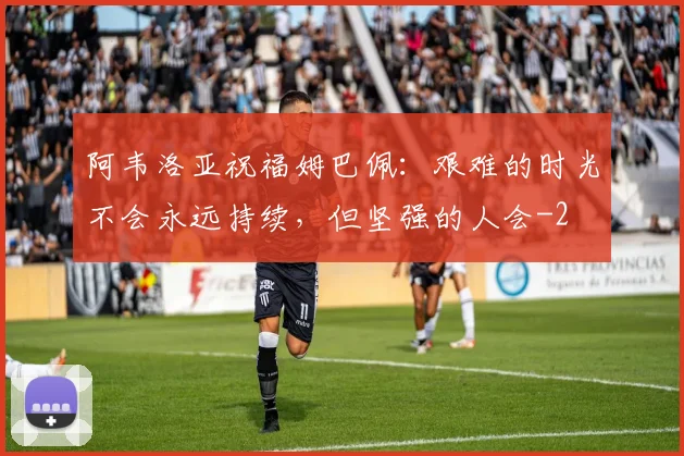 阿韦洛亚祝福姆巴佩：艰难的时光不会永远持续，但坚强的人会