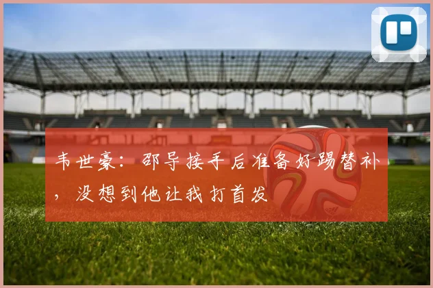 韦世豪：邵导接手后准备好踢替补，没想到他让我打首发