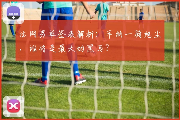 法网男单签表解析：辛纳一骑绝尘，谁将是最大的黑马？