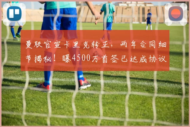 曼联官宣卡里克转正，两年合同细节揭秘！曝4500万首签已达成协议
