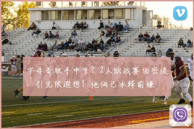 字母哥联手申京？2人欧战赛场密谈，引无限遐想！他俩已冰释前嫌