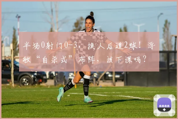 半场0射门0-3，换人后追2球！浮嶋敏“自杀式”布阵，该下课吗？