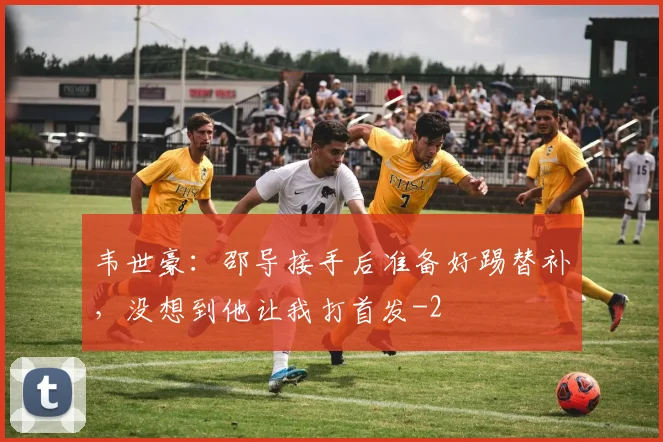 韦世豪：邵导接手后准备好踢替补，没想到他让我打首发