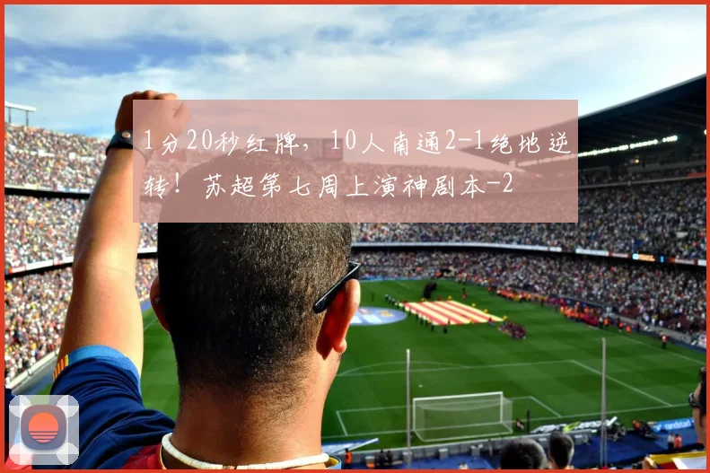 1分20秒红牌，10人南通2-1绝地逆转！苏超第七周上演神剧本