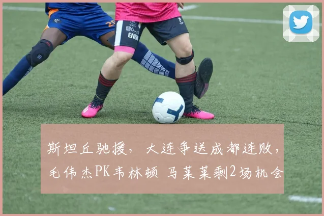 斯坦丘驰援，大连争送成都连败，毛伟杰PK韦林顿 马莱莱剩2场机会